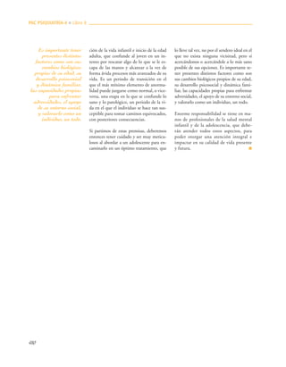 ción de la vida infantil e inicio de la edad
adulta, que confunde al joven en un in-
tento por rescatar algo de lo que se le es-
capa de las manos y alcanzar a la vez de
forma ávida procesos más avanzados de su
vida. Es un periodo de transición en el
que el más mínimo elemento de anorma-
lidad puede juzgarse como normal, o vice-
versa, una etapa en la que se confunde lo
sano y lo patológico, un periodo de la vi-
da en el que el individuo se hace tan sus-
ceptible para tomar caminos equivocados,
con posteriores consecuencias.
Si partimos de estas premisas, deberemos
entonces tener cuidado y ser muy meticu-
losos al abordar a un adolescente para en-
caminarlo en un óptimo tratamiento, que
lo lleve tal vez, no por el sendero ideal en el
que no exista ninguna vicisitud, pero sí
acercándonos o acercándole a lo más sano
posible de sus opciones. Es importante te-
ner presentes distintos factores como son
sus cambios biológicos propios de su edad,
su desarrollo psicosocial y dinámica fami-
liar, las capacidades propias para enfrentar
adversidades, el apoyo de su entorno social,
y valorarlo como un individuo, un todo.
Enorme responsabilidad se tiene en ma-
nos de profesionales de la salud mental
infantil y de la adolescencia, que debe-
rán atender todos estos aspectos, para
poder otorgar una atención integral e
impactar en su calidad de vida presente
y futura. ■
PAC PSIQUIATRÍA-4 ■ Libro 8
480
Es importante tener
presentes distintos
factores como son sus
cambios biológicos
propios de su edad, su
desarrollo psicosocial
y dinámica familiar,
las capacidades propias
para enfrentar
adversidades, el apoyo
de su entorno social,
y valorarlo como un
individuo, un todo.
 