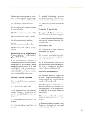 483
Cualquiera de estas conductas, si es mar-
cada, es suficiente para el diagnóstico, pe-
ro no lo son las acciones asociales aisladas.
Los subtipos que se mencionan son:
F91.0 Trastorno de la conducta limitado
al contexto familiar
F91.1 Trastorno de la conducta insociable
F91.2 Trastorno de la conducta sociable
F91.3 Trastorno opositor desafiante
F91.8 Otros trastornos de la conducta
F91.9 Trastorno de la conducta, no espe-
cificado
Los criterios para el diagnóstico de
Trastorno disocial F91.8 [312.xx] se-
gún el DSM-IV TR son:
A. Un patrón repetitivo y persistente de
comportamiento en el que se violan los de-
rechos básicos de otras personas o normas
sociales importantes propias de la edad,
manifestándose por la presencia de tres (o
más) de los siguientes criterios durante los
últimos 12 meses y por lo menos de un cri-
terio durante los últimos seis meses :
Agresión a personas y animales
(1) A menudo fanfarronea, amenaza o in-
timida a otros
(2) A menudo inicia peleas físicas
(3) Ha utilizado un arma que puede cau-
sar daño físico grave a otras personas (por
ejemplo, bate, ladrillo, botella rota, nava-
ja, pistola)
(4) Ha manifestado crueldad física con
personas
(5) Ha manifestado crueldad física con
animales
(6) Ha robado enfrentándose a la víctima
(por ejemplo, ataque con violencia, arreba-
tar bolsos, extorsión, robo a mano armada)
(7) Ha forzado a alguien a una actividad
sexual
Destrucción de la propiedad
(8) Ha provocado deliberadamente incen-
dios con la intención de causar daños graves
(9) Ha destruido deliberadamente propie-
dades de otras personas (distinto de pro-
vocar incendios)
Fraudulencia o robo
(10) Ha violentado el hogar, la casa o el
automóvil de otra persona
(11) A menudo miente para obtener bie-
nes o favores o para evitar obligaciones
(esto es, “tima” a otros)
(12) Ha robado objetos de cierto valor sin
enfrentamiento con la víctima (por ejem-
plo, robos en tiendas, pero sin allana-
mientos o destrozos; falsificaciones)
Violaciones graves de normas
(13) A menudo permanece fuera de casa
de noche a pesar de las prohibiciones pa-
ternas, iniciando este comportamiento
antes de los 13 años de edad
(14) Se ha escapado de casa durante la no-
che por lo menos dos veces, viviendo en la
casa de sus padres o en un hogar sustituti-
vo (o sólo una vez sin regresar durante un
largo periodo)
(15) Suele hacer novillos en la escuela, ini-
ciando esta práctica antes de los 13 años
de edad
B. El trastorno disocial provoca deterioro
clínicamente significativo de la actividad
social, académica o laboral
Trastornos propiamente dichos
 