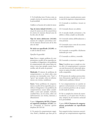 484
C. Si el individuo tiene 18 años o más, no
cumple criterios de trastorno antisocial de
la personalidad
Codificar en función de la edad de inicio:
Tipo de inicio infantil {312.81}: se ini-
cia por lo menos una de las características
de criterio de trastorno disocial antes de
los diez años de edad
Tipo de inicio adolescente {312.82}:
ausencia de cualquier característica crite-
rio de trastorno disocial antes de los diez
años de edad
De inicio no especificado {312.89}: no
se sabe la edad de inicio
Especificar la gravedad:
Leve: Pocos o ningún problema de com-
portamiento exceden de los requeridos pa-
ra establecer el diagnóstico y los problemas
de comportamiento sólo causan daños mí-
nimos a otros (por ejemplo, mentir, hacer
novillos, salir de noche sin permiso)
Moderado: El número de problemas de
comportamiento y su efecto sobre otras
personas son intermedios entre “leves” y
“graves” (por ejemplo, robos sin enfrenta-
miento con víctima, vandalismo)
Grave: Varios problemas de comporta-
miento exceden de los requeridos para es-
tablecer el diagnóstico o los problemas de
comportamiento causan daños conside-
rables a otros (por ejemplo, violación,
crueldad física, uso de armas, robos con
enfrentamiento con víctima, destrozos y
allanamiento)
Y para el diagnóstico del F91.3 Trastor-
no negativista desafiante [313.81] (no-
tar, corresponde al Trastorno opositor
desafiante del CID-10)
A. Un patrón de comportamiento negati-
vista, hostil y desafiante que dura por lo
menos seis meses, estando presentes cuatro
(o más) de los siguientes comportamientos:
(1) A menudo se encoleriza e incurre en
pataletas
(2) A menudo discute con adultos
(3) A menudo desafía activamente a los
adultos o rehúsa cumplir sus demandas
(4) A menudo molesta deliberadamente a
otras personas
(5) A menudo acusa a otros de sus errores
o mal comportamiento
(6) A menudo es susceptible o fácilmente
molestado por otros
(7) A menudo es colérico y resentido
(8) A menudo es rencoroso o vengativo
Nota: Considerar que se cumple un crite-
rio sólo si el comportamiento se presenta
con más frecuencia de la observada típica-
mente en sujetos de edad y nivel de desa-
rrollo comparables.
B. El trastorno de conducta provoca dete-
rioro clínicamente significativo en la acti-
vidad social, académica o laboral
C. Los comportamientos en cuestión no
aparecen exclusivamente en el transcurso
de un trastorno psicótico o de un trastor-
no del estado de ánimo
D. No se cumplen los criterios de trastor-
no disocial, y, si el sujeto tiene 18 años o
más, tampoco los de trastorno antisocial
de la personalidad
Y para el F91.9 Trastorno de comporta-
miento perturbador no especificado
[312.9]
Esta categoría incluye trastornos caracteri-
zados por un comportamiento negativista
PAC PSIQUIATRÍA-4 ■ Libro 8
 