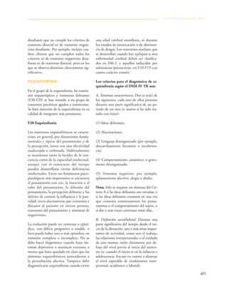 485
desafiante que no cumple los criterios de
trastorno disocial ni de trastorno negati-
vista desafiante. Por ejemplo, incluye cua-
dros clínicos que no cumplen todos los
criterios ni de trastorno negativista desa-
fiante ni de trastorno disocial, pero en los
que se observa deterioro clínicamente sig-
nificativo.
ESQUIZOFRENIA
En el grupo de la esquizofrenia, los trastor-
nos esquizotípicos y trastornos delirantes
(F20-F29) se han reunido a un grupo de
trastornos psicóticos agudos y transitorios.
Se hará mención de la esquizofrenia en su
calidad de integrante más persistente.
F20 Esquizofrenia
Los trastornos esquizofrénicos se caracte-
rizan, en general, por distorsiones funda-
mentales y típicas del pensamiento y de
la percepción, junto con una afectividad
inadecuada o embotada. Habitualmente
se mantienen tanto la lucidez de la con-
ciencia como de la capacidad intelectual,
aunque con el transcurso del tiempo
pueden desarrollarse ciertas deficiencias
intelectuales. Entre sus fenómenos psico-
patológicos más importantes se encuentra
el pensamiento con eco, la inserción o el
robo del pensamiento, la difusión del
pensamiento, la percepción delirante y los
delirios de control, la influencia y la pasi-
vidad, voces alucinatorias que comentan y
discuten al paciente en tercera persona,
trastornos del pensamiento y síntomas de
negativismo.
La evolución puede ser continua o episó-
dica, con déficit progresivo o estable, o
bien puede haber uno o más episodios, en
remisión completa o incompleta. No se
debe hacer diagnóstico cuando haya sín-
tomas depresivos o maníacos extensos, a
menos que haya quedado en claro que los
síntomas esquizofrénicos antecedieron a
la perturbación afectiva. Tampoco debe
diagnosticarse esquizofrenia cuando existe
una edad cerebral manifiesta, ni durante
los estados de intoxicación o de abstinen-
cia de drogas. Los trastornos similares que
se desarrollan cuando hay epilepsia u otra
enfermedad cerebral deben ser clasifica-
dos en F06.2, y aquellos inducidos por
substancias psicoactivas, en F10-F19 con
cuarto carácter común.5
Los criterios para el diagnóstico de es-
quizofrenia según el DSM-IV TR son:
A. Síntomas característicos. Dos (o más) de
los siguientes, cada uno de ellos presente
durante una parte significativa de un pe-
riodo de un mes (o menos si ha sido tra-
tado con éxito):
(1) Ideas delirantes.
(2) Alucinaciones.
(3) Lenguaje desorganizado (por ejemplo,
descarrilamiento frecuente o incoheren-
cia).
(4) Comportamiento catatónico o grave-
mente desorganizado.
(5) Síntomas negativos, por ejemplo,
aplanamiento afectivo, alogia o abulia.
Nota: Sólo se requiere un síntoma del Cri-
terio A si las ideas delirantes son extrañas, o
si las ideas delirantes consisten en una voz
que comenta continuamente los pensa-
mientos o el comportamiento del sujeto, o
si dos o más voces conversan entre ellas.
B. Disfunción social/laboral. Durante una
parte significativa del tiempo desde el ini-
cio de la alteración, una o más áreas impor-
tantes de actividad, como son el trabajo,
las relaciones interpersonales o el cuidado
de uno mismo, están claramente por de-
bajo del nivel previo al inicio del trastor-
no (o, cuando el inicio es en la infancia o
adolescencia, fracaso en cuanto a alcanzar
el nivel esperable de rendimiento inter-
personal, académico o laboral).
Trastornos propiamente dichos
 