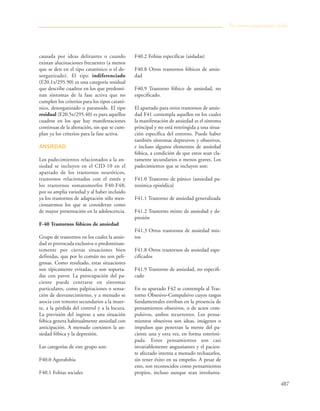 487
causada por ideas delirantes o cuando
existan alucinaciones frecuentes (a menos
que se den en el tipo catatónico o el de-
sorganizado). El tipo indiferenciado
(F20.1x/295.90) es una categoría residual
que describe cuadros en los que predomi-
nan síntomas de la fase activa que no
cumplen los criterios para los tipos catató-
nico, desorganizado o paranoide. El tipo
residual (F20.5x/295.40) es para aquellos
cuadros en los que hay manifestaciones
continuas de la alteración, sin que se cum-
plan ya los criterios para la fase activa.
ANSIEDAD
Los padecimientos relacionados a la an-
siedad se incluyen en el CID-10 en el
apartado de los trastornos neuróticos,
trastornos relacionados con el estrés y
los trastornos somatomorfos F40-F48;
por su amplia variedad y al haber incluido
ya los trastornos de adaptación sólo men-
cionaremos los que se consideran como
de mayor presentación en la adolescencia.
F-40 Trastornos fóbicos de ansiedad
Grupo de trastornos en los cuales la ansie-
dad es provocada exclusiva o predominan-
temente por ciertas situaciones bien
definidas, que por lo común no son peli-
grosas. Como resultado, estas situaciones
son típicamente evitadas, o son soporta-
das con pavor. La preocupación del pa-
ciente puede centrarse en síntomas
particulares, como palpitaciones o sensa-
ción de desvanecimiento, y a menudo se
asocia con temores secundarios a la muer-
te, a la pérdida del control y a la locura.
La previsión del ingreso a una situación
fóbica genera habitualmente ansiedad con
anticipación. A menudo coexisten la an-
siedad fóbica y la depresión.
Las categorías de este grupo son:
F40.0 Agorafobia
F40.1 Fobias sociales
F40.2 Fobias especificas (aisladas)
F40.8 Otros trastornos fóbicos de ansie-
dad
F40.9 Trastorno fóbico de ansiedad, no
especificado.
El apartado para otros trastornos de ansie-
dad F41 contempla aquellos en los cuales
la manifestación de ansiedad es el síntoma
principal y no está restringida a una situa-
ción específica del entorno. Puede haber
también síntomas depresivos y obsesivos,
e incluso algunos elementos de ansiedad
fóbica, a condición de que estos sean cla-
ramente secundarios o menos graves. Los
padecimientos que se incluyen son:
F41.0 Trastorno de pánico {ansiedad pa-
roxística episódica}
F41.1 Trastorno de ansiedad generalizada
F41.2 Trastorno mixto de ansiedad y de-
presión
F41.3 Otros trastornos de ansiedad mix-
tos
F41.8 Otros trastornos de ansiedad espe-
cificados
F41.9 Trastorno de ansiedad, no especifi-
cado
En su apartado F42 se contempla al Tras-
torno Obsesivo-Compulsivo cuyos rasgos
fundamentales estriban en la presencia de
pensamientos obsesivos, o de actos com-
pulsivos, ambos recurrentes. Los pensa-
mientos obsesivos son ideas, imágenes o
impulsos que penetran la mente del pa-
ciente una y otra vez, en forma esterioti-
pada. Estos pensamientos son casi
invariablemente angustiantes y el pacien-
te afectado intenta a menudo rechazarlos,
sin tener éxito en su empeño. A pesar de
esto, son reconocidos como pensamientos
propios, incluso aunque sean involunta-
Trastornos propiamente dichos
 