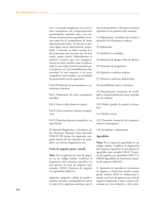488
rios y a menudo repugnantes. Los actos o
ritos compulsivos son comportamientos
estereotipados, repetidos una y otra vez.
No son intrínsecamente agradables, ni tie-
nen como fin el cumplimiento de tareas
inherentemente útiles. Su función es pre-
venir algún suceso objetivamente impro-
bable, a menudo un daño causado al o
por el paciente, que éste teme que, de otro
modo, pueda ocurrir. Habitualmente el
paciente reconoce que este comporta-
miento no tiene sentido o que es ineficaz,
dado lo cual realiza intentos repetidos pa-
ra resistirse a él. Casi invariablemente hay
ansiedad, la cual empeora si los actos
compulsivos son resistidos. Las variedades
de presentación son las siguientes:
F42.0 Predominio de pensamientos o ru-
miaciones obsesivas
F42.1 Predominio de actos compulsivos
{rituales}
F42.2 Actos o ideas obsesivos mixtos
F42.8 Otros trastornos obsesivo-compul-
sivos
F42.9 Trastorno obsesivo-compulsivo, no
especificado
El Manual Diagnóstico y Estadístico de
los Trastornos Mentales Texto Revisado
DSM-IV-TR incluye las siguientes cate-
gorías dentro de los trastornos de ansie-
dad y sus criterios diagnósticos son:
Crisis de angustia (panic- attack)
Nota: No se registran las crisis de angus-
tia en un código aislado. Codificar el
diagnóstico del trastorno específico en
que aparece la crisis de angustia (por
ejemplo, F40.01 Trastorno de angustia
con agorafobia {300.21}).
Aparición temporal y aislada de miedo o
malestar intensos, acompañada de cuatro
(o más) de los siguientes síntomas, que se
inician bruscamente y alcanzan su máxima
expresión en los primeros diez minutos:
(1) Palpitaciones, sacudidas del corazón o
elevación de la frecuencia cardiaca.
(2) Sudoración.
(3) Temblores o sacudidas.
(4) Sensación de ahogo o falta de aliento.
(5) Sensación de atragantarse.
(6) Opresión o malestar torácico.
(7) Náuseas o molestias abdominales.
(8) Inestabilidad, mareo o desmayo.
(9) Desrealización (sensación de irreali-
dad) o despersonalización (estar separado
de uno mismo).
(10) Miedo a perder el control o volverse
loco.
(11) Miedo a morir.
(12) Parestesias (sensación de entumeci-
miento u hormigueo).
(13) Escalofríos o sofocaciones.
Agorafobia
Nota: No se registra la agorafobia en un
código aislado. Codificar el diagnóstico
del trastorno específico en que aparece la
agorafobia (por ejemplo, F40.01 Trastor-
no de angustia con agorafobia [300.21] ó
F40.00 Agorafobia sin historia de trastor-
no de angustia [300.22]).
A. Aparición de ansiedad al encontrarse
en lugares o situaciones donde escapar
puede resultar difícil (o embarazoso) o
donde, en el caso de aparecer una crisis de
angustia inesperada o más o menos rela-
cionada con una situación, o bien sínto-
PAC PSIQUIATRÍA-4 ■ Libro 8
 