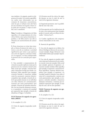 489
mas similares a la angustia, puede no dis-
ponerse de ayuda. Los temores agorafóbi-
cos suelen estar relacionados con un
conjunto de situaciones características,
entre las que se incluyen estar solo fuera
de casa; mezclarse con la gente o hacer co-
la; pasar por un puente, o viajar en auto-
bús, tren o automóvil.
Nota: Considerar el diagnóstico de fobia
específica si el comportamiento de evita-
ción se limita a una o pocas situaciones es-
pecíficas, o de fobia social si tan sólo se
relaciona con acontecimientos de carácter
social.
B. Estas situaciones se evitan (por ejem-
plo, se limita el número de viajes), se re-
sisten a costa de un malestar o ansiedad
significativos por temor a que aparezca
una crisis de angustia o síntomas simila-
res a la angustia, o se hace indispensable
la presencia de un conocido para sopor-
tarlas.
C. Esta ansiedad o comportamiento de
evitación no puede explicarse mejor por la
presencia de otro trastorno mental como
fobia social (por ejemplo, evitación limi-
tada a situaciones sociales por miedo a ru-
borizarse), fobia específica (por ejemplo,
evitación limitada a situaciones aisladas
como los ascensores), trastorno obsesivo-
compulsivo (por ejemplo, evitación de to-
do lo que pueda ensuciar en un individuo
con ideas obsesivas de contaminación),
trastorno por estrés postraumático (por
ejemplo, evitación de estímulos relaciona-
dos con una situación altamente estresan-
te o traumática) o trastorno de ansiedad
por separación (por ejemplo, evitación de
abandonar el hogar o la familia).
F41.0 Trastorno de angustia sin agora-
fobia [300.01]
A. Se cumplen (1) y (2):
(1) Crisis de angustia inesperadas recidi-
vantes.
(2) Al menos una de las crisis se ha segui-
do durante un mes (o más) de uno (o
más) de los siguientes síntomas:
(a) Inquietud persistente ante la posibili-
dad de tener más crisis.
(b) Preocupación por las implicaciones de
la crisis o sus consecuencias (por ejemplo,
perder el control, sufrir un infarto de mio-
cardio, “volverse loco”).
(c) Cambio significativo del comporta-
miento relacionado con las crisis.
B. Ausencia de agorafobia.
C. Las crisis de angustia no se deben a los
efectos fisiológicos directos de una sustan-
cia (por ejemplo, drogas, fármacos) o una
enfermedad médica (por ejemplo, hiperti-
roidismo).
D. Las crisis de angustia no pueden expli-
carse mejor por la presencia de otro trastor-
no mental, como por ejemplo, fobia social
(por ejemplo, aparecen al exponerse a si-
tuaciones sociales temidas), fobia específica
(por ejemplo, el exponerse a situaciones fó-
bicas específicas), trastorno obsesivo-com-
pulsivo (por ejemplo, al exponerse a la
suciedad cuando la obsesión versa sobre el
tema de la contaminación), trastorno por
estrés postraumático (por ejemplo, en res-
puesta a estímulos asociados a situaciones
altamente estresantes), o trastorno por an-
siedad de separación (por ejemplo, al estar
lejos de casa o de los seres queridos).
F40.01 Trastorno de angustia con ago-
rafobia [300.21]
A. Se cumplen (1) y (2):
(1) Crisis de angustia inesperadas recidi-
vantes.
(2) Al menos una de las crisis se ha segui-
do durante un mes (o más) de uno (o
más) de los siguientes síntomas:
Trastornos propiamente dichos
 