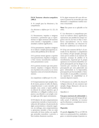 492
F42.8 Trastorno obsesivo-compulsivo
[300.3]
A. Se cumple para las obsesiones y las
compulsiones:
Las obsesiones se definen por (1), (2), (3)
y (4):
(1) Pensamientos, impulsos o imágenes
recurrentes y persistentes que se experi-
mentan en algún momento del trastorno
como intrusos e inapropiados, y causan
ansiedad o malestar significativos.
(2) Los pensamientos, impulsos o imágenes
no se reducen a simples preocupaciones ex-
cesivas sobre problemas de la vida real.
(3) La persona intenta ignorar o suprimir
estos pensamientos, impulsos o imágenes,
o bien intenta neutralizarlos mediante
otros pensamientos o actos.
(4) La persona reconoce que estos pensa-
mientos, impulsos o imágenes obsesivos
son el producto de su mente (y no vienen
impuestos como en la inserción del pensa-
miento).
Las compulsiones se definen por (1) y (2):
(1) Comportamientos (por ejemplo, lava-
do de manos, puesta en orden de objetos,
comprobaciones) o actos mentales (por
ejemplo, rezar, contar o repetir palabras
en silencio) de carácter repetitivo, que el
individuo se ve obligado a realizar en res-
puesta a una obsesión o con arreglo a cier-
tas reglas que debe seguir estrictamente.
(2) El objetivo de estos comportamientos
u operaciones mentales es la prevención o
reducción del malestar o la prevención de
algún acontecimiento o situación negati-
vos; sin embargo, estos comportamientos
u operaciones mentales o bien no están
conectados de forma realista con aquello
que pretenden neutralizar o prevenir, o
bien resultan claramente excesivos.
B. En algún momento del curso del tras-
torno la persona ha reconocido que estas
obsesiones o compulsiones resultan exce-
sivas o irracionales.
Nota: Este punto no es aplicable en los
niños.
C. Las obsesiones o compulsiones pro-
vocan un malestar clínico significativo,
representan una pérdida de tiempo (su-
ponen más de una hora al día) o inter-
fieren marcadamente con la rutina
diaria del individuo, sus relaciones la-
borales (o académicas) o su vida social.
D. Si hay otro trastorno del Eje I, el con-
tenido de las obsesiones o compulsiones
no se limita a él (por ejemplo, preocupa-
ciones por la comida en un trastorno ali-
mentario, arranque de cabellos en la
tricotilomanía, inquietud por la propia
apariencia en el trastorno dismórfico cor-
poral, preocupación por las drogas en un
trastorno por consumo de sustancias,
preocupación por estar padeciendo una
grave enfermedad en la hipocondría,
preocupación por las necesidades o fanta-
sías sexuales en una parafilia o sentimien-
tos repetitivos de culpabilidad en el
trastorno depresivo mayor).
E. El trastorno no se debe a los efectos fi-
siológicos directos de una sustancia (por
ejemplo, drogas, fármacos) o de una en-
fermedad médica.
Especificar si:
Con poca conciencia de enfermedad: si,
durante la mayor parte del tiempo del epi-
sodio actual, el individuo no reconoce
que las obsesiones o compulsiones son ex-
cesivas o irracionales.
Depresión
El episodio depresivo F32 en el CID-10,
tanto en su presentación leve, moderada o
grave, se caracteriza porque el paciente su-
PAC PSIQUIATRÍA-4 ■ Libro 8
 