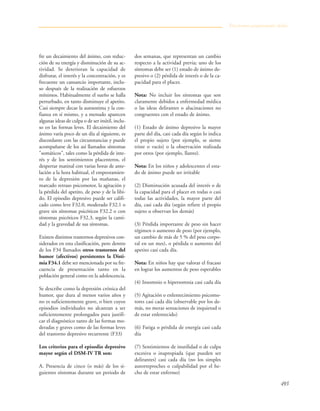493
fre un decaimiento del ánimo, con reduc-
ción de su energía y disminución de su ac-
tividad. Se deterioran la capacidad de
disfrutar, el interés y la concentración, y es
frecuente un cansancio importante, inclu-
so después de la realización de esfuerzos
mínimos. Habitualmente el sueño se halla
perturbado, en tanto disminuye el apetito.
Casi siempre decae la autoestima y la con-
fianza en sí mismo, y a menudo aparecen
algunas ideas de culpa o de ser inútil, inclu-
so en las formas leves. El decaimiento del
ánimo varía poco de un día al siguiente, es
discordante con las circunstancias y puede
acompañarse de los así llamados síntomas
"somáticos", tales como la pérdida de inte-
rés y de los sentimientos placenteros, el
despertar matinal con varias horas de ante-
lación a la hora habitual, el empeoramien-
to de la depresión por las mañanas, el
marcado retraso psicomotor, la agitación y
la pérdida del apetito, de peso y de la libi-
do. El episodio depresivo puede ser califi-
cado como leve F32.0, moderado F32.1 o
grave sin síntomas psicóticos F32.2 o con
síntomas psicóticos F32.3, según la canti-
dad y la gravedad de sus síntomas.
Existen distintos trastornos depresivos con-
siderados en esta clasificación, pero dentro
de los F34 llamados otros trastornos del
humor (afectivos) persistentes la Disti-
mia F34.1 debe ser mencionada por su fre-
cuencia de presentación tanto en la
población general como en la adolescencia.
Se describe como la depresión crónica del
humor, que dura al menos varios años y
no es suficientemente grave, o bien cuyos
episodios individuales no alcanzan a ser
suficientemente prolongados para justifi-
car el diagnóstico tanto de las formas mo-
deradas y graves como de las formas leves
del trastorno depresivo recurrente (F33)
Los criterios para el episodio depresivo
mayor según el DSM-IV TR son:
A. Presencia de cinco (o más) de los si-
guientes síntomas durante un periodo de
dos semanas, que representan un cambio
respecto a la actividad previa; uno de los
síntomas debe ser (1) estado de ánimo de-
presivo o (2) pérdida de interés o de la ca-
pacidad para el placer.
Nota: No incluir los síntomas que son
claramente debidos a enfermedad médica
o las ideas delirantes o alucinaciones no
congruentes con el estado de ánimo.
(1) Estado de ánimo depresivo la mayor
parte del día, casi cada día según lo indica
el propio sujeto (por ejemplo, se siente
triste o vacío) o la observación realizada
por otros (por ejemplo, llanto).
Nota: En los niños y adolescentes el esta-
do de ánimo puede ser irritable
(2) Disminución acusada del interés o de
la capacidad para el placer en todas o casi
todas las actividades, la mayor parte del
día, casi cada día (según refiere el propio
sujeto u observan los demás)
(3) Pérdida importante de peso sin hacer
régimen o aumento de peso (por ejemplo,
un cambio de más de 5 % del peso corpo-
ral en un mes), o pérdida o aumento del
apetito casi cada día.
Nota: En niños hay que valorar el fracaso
en lograr los aumentos de peso esperables
(4) Insomnio o hipersomnia casi cada día
(5) Agitación o enlentecimiento psicomo-
tores casi cada día (observable por los de-
más, no meras sensaciones de inquietud o
de estar enlentecido)
(6) Fatiga o pérdida de energía casi cada
día
(7) Sentimientos de inutilidad o de culpa
excesiva o inapropiada (que pueden ser
delirantes) casi cada día (no los simples
autorreproches o culpabilidad por el he-
cho de estar enfermo)
Trastornos propiamente dichos
 