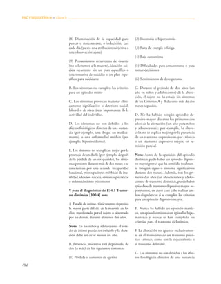 494
(8) Disminución de la capacidad para
pensar o concentrarse, o indecisión, casi
cada día (ya sea una atribución subjetiva o
una observación ajena)
(9) Pensamientos recurrentes de muerte
(no sólo temor a la muerte), ideación sui-
cida recurrente sin un plan específico o
una tentativa de suicidio o un plan espe-
cífico para suicidarse
B. Los síntomas no cumplen los criterios
para un episodio mixto
C. Los síntomas provocan malestar clíni-
camente significativo o deterioro social,
laboral o de otras áreas importantes de la
actividad del individuo.
D. Los síntomas no son debidos a los
efectos fisiológicos directos de una sustan-
cia (por ejemplo, una droga, un medica-
mento) o una enfermedad médica (por
ejemplo, hipotiroidismo).
E. Los síntomas no se explican mejor por la
presencia de un duelo (por ejemplo, después
de la pérdida de un ser querido), los sínto-
mas persisten durante más de dos meses o se
caracterizan por una acusada incapacidad
funcional, preocupaciones mórbidas de inu-
tilidad, ideación suicida, síntomas psicóticos
o enlentecimiento psicomotor.
Y para el diagnóstico de F34.1 Trastor-
no distímico [300.4] son:
A. Estado de ánimo crónicamente depresivo
la mayor parte del día de la mayoría de los
días, manifestado por el sujeto u observado
por los demás, durante al menos dos años.
Nota: En los niños y adolescentes el esta-
do de ánimo puede ser irritable y la dura-
ción debe ser de al menos un año.
B. Presencia, mientras está deprimido, de
dos (o más) de los siguientes síntomas:
(1) Pérdida o aumento de apetito
(2) Insomnio o hipersomnia
(3) Falta de energía o fatiga
(4) Baja autoestima
(5) Dificultades para concentrarse o para
tomar decisiones
(6) Sentimientos de desesperanza
C. Durante el periodo de dos años (un
año en niños y adolescentes) de la altera-
ción, el sujeto no ha estado sin síntomas
de los Criterios A y B durante más de dos
meses seguidos.
D. No ha habido ningún episodio de-
presivo mayor durante los primeros dos
años de la alteración (un año para niños
y adolescentes); por ejemplo, la altera-
ción no se explica mejor por la presencia
de un trastorno depresivo mayor crónico
o un trastorno depresivo mayor, en re-
misión parcial.
Nota: Antes de la aparición del episodio
distímico pudo haber un episodio depresi-
vo mayor previo que ha remitido totalmen-
te (ningún signo o síntoma significativos
durante dos meses). Además, tras los pri-
meros dos años (un año en niños y adoles-
centes) de trastorno distímico, puede haber
episodios de trastorno depresivo mayor su-
perpuestos, en cuyo caso cabe realizar am-
bos diagnósticos si se cumplen los criterios
para un episodio depresivo mayor.
E. Nunca ha habido un episodio manía-
co, un episodio mixto o un episodio hipo-
maníaco y nunca se han cumplido los
criterios para el trastorno ciclotímico.
F. La alteración no aparece exclusivamen-
te en el transcurso de un trastorno psicó-
tico crónico, como son la esquizofrenia o
el trastorno delirante.
G. Los síntomas no son debidos a los efec-
tos fisiológicos directos de una sustancia
PAC PSIQUIATRÍA-4 ■ Libro 8
 