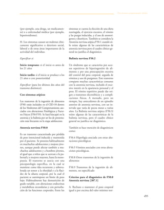 495
(por ejemplo, una droga, un medicamen-
to) o a enfermedad médica (por ejemplo,
hipotiroidismo).
H. Los síntomas causan un malestar clíni-
camente significativo o deterioro social,
laboral o de otras áreas importantes de la
actividad del individuo.
Especificar si:
Inicio temprano: si el inicio es antes de
los 21 años
Inicio tardío: si el inicio se produce a los
21 años o con posterioridad
Especificar (para los últimos dos años del
trastorno distímico):
Con síntomas atípicos
Los trastornos de la ingestión de alimentos
(F50) están incluidos en el CID-10 dentro
de los Síndromes del Comportamiento aso-
ciados con alteraciones Fisiológicas y Facto-
res Físicos (F50-F59). Se hará hincapié en la
anorexia y la bulimia por ser los de presenta-
ción más frecuente en la etapa adolescente.
Anorexia nerviosa F50.0
Es un trastorno caracterizado por pérdida
de peso intencional inducida y mantenida
por el paciente. Se presenta habitualmente
en muchachas adolescentes y mujeres jóve-
nes, aunque puede afectar también a mu-
chachos adolescentes y a hombres jóvenes,
al igual que a niños que se acercan a la pu-
bertad y a mujeres mayores, hasta la meno-
pausia. El trastorno se asocia con una
psicopatología específica, en la cual se
mantiene como idea recurrente y sobreva-
lorada un temor a la obesidad y a la flaci-
dez de la silueta corporal, por la cual el
paciente se autoimpone un límite de peso
bajo. Habitualmente hay desnutrición de
grado variable, con alteraciones endocrinas
y metabólicas secundarias y con perturba-
ción de las funciones corporales. Entre los
síntomas se cuenta la elección de una dieta
restringida, el ejercicio excesivo, el vómito
y las purgas inducidas, y el uso de anorexí-
genos y diuréticos. También se considera la
Anorexia nerviosa atípica F50.1 cuando só-
lo reúne algunas de las características de
anorexia nerviosa pero el cuadro clínico ge-
neral no justifica el diagnóstico.
Bulimia nerviosa F50.2
Un síndrome que se caracteriza por acce-
sos repetitivos de hiperingestión de ali-
mentos y por una preocupación excesiva
del control del peso corporal, seguida de
vómitos y uso de purgantes. Este trastorno
comparte muchas características comunes
con la anorexia nerviosa, incluido el exce-
sivo interés en la apariencia personal y el
peso. El vómito repetitivo puede dar ori-
gen a trastornos electrolíticos y a compli-
caciones físicas. A menudo, pero no
siempre, hay antecedentes de un episodio
anterior de anorexia nerviosa, con un in-
tervalo que varía de pocos meses a varios
años. La Bulimia nerviosa atípica (F50.3)
reúne algunas de las características de la
bulimia nerviosa, pero el cuadro clínico
general no justifica ese diagnóstico.
También se hace mención de diagnósticos
como:
F50.4 Hiperfagia asociada con otras alte-
raciones psicológicas
F50.5 Vómitos asociados con otras altera-
ciones psicológicas.
F50.8 Otros trastornos de la ingestión de
alimentos
F50.9 Trastornos de la ingestión de ali-
mentos, no especificado
Criterios para el diagnóstico de F50.0
Anorexia nerviosa [307.1]
A. Rechazo a mantener el peso corporal
igual o por encima del valor mínimo nor-
Trastornos propiamente dichos
 