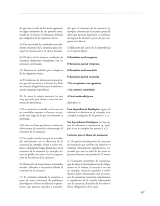 497
do por tres (o más) de los ítems siguientes
en algún momento de un periodo conti-
nuado de 12 meses:(1) tolerancia, definida
por cualquiera de los siguientes ítems:
(a) Una necesidad de cantidades marcada-
mente crecientes de la sustancia para con-
seguir la intoxicación o el efecto deseado.
(b) El efecto de las mismas cantidades de
sustancia disminuye claramente con su
consumo continuado.
(2) Abstinencia, definida por cualquiera
de los siguientes ítems:
(a) El síndrome de abstinencia caracterís-
tico para la sustancia (v. Criterios A y B de
los criterios diagnósticos para la abstinen-
cia de sustancias específicas).
(b) Se toma la misma sustancia (o una
muy parecida) para aliviar o evitar los sín-
tomas de abstinencia.
(3) La sustancia es tomada con frecuencia
en cantidades mayores o durante un pe-
riodo más largo de lo que inicialmente se
pretendía.
(4) Existe un deseo persistente o esfuerzos
infructuosos de controlar o interrumpir el
consumo de la sustancia.
(5) Se emplea mucho tiempo en activida-
des relacionadas con la obtención de la
sustancia (p. ejemplo, visitar a varios mé-
dicos o desplazarse largas distancias), en el
consumo de la sustancia (p. ejemplo, fu-
mar un pitillo tras otro) o en la recupera-
ción de los efectos de la sustancia.
(6) Reducción de importantes actividades
sociales, laborales o recreativas debido al
consumo de la sustancia.
(7) Se continúa tomando la sustancia a
pesar de tener conciencia de problemas
psicológicos o físicos recidivantes o persis-
tentes, que parecen causados o exacerba-
dos por el consumo de la sustancia (p.
ejemplo, consumo de la cocaína a pesar de
saber que provoca depresión, o continua-
da ingesta de alcohol a pesar de que em-
peora una úlcera).
Codificación del curso de la dependencia
en el quinto dígito:
0 Remisión total temprana
0 Remisión parcial temprana
0 Remisión total sostenida
0 Remisión parcial sostenida
2 En terapéutica con agonistas
1 En entorno controlado
4 Leve/moderado/grave
Especificar si:
Con dependencia fisiológica: signos de
tolerancia o abstinencia (p. ejemplo, si se
cumplen cualquiera de los puntos 1 o 2)
Sin dependencia fisiológica: no hay sig-
nos de tolerancia o abstinencia (p. ejem-
plo, si no se cumplen los puntos 1 y 2)
Criterios para el abuso de sustancias
A. Un patrón desadaptativo de consumo
de sustancias que conlleva un deterioro o
malestar clínicamente significativos, ex-
presado por uno (o más) de los ítems si-
guientes durante un periodo de 12 meses:
(1) Consumo recurrente de sustancias,
que da lugar al incumplimiento de obliga-
ciones en el trabajo, la escuela o en casa
(p. ejemplo, ausencias repetidas o rendi-
miento pobre relacionados con el consu-
mo de sustancias; ausencias, suspensiones
o expulsiones de la escuela relacionadas
con la sustancia; descuido de los niños o
de las obligaciones de la casa).
Trastornos propiamente dichos
 