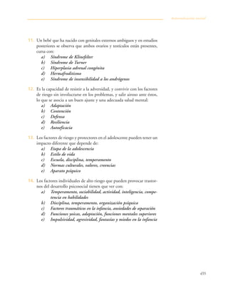 435
11. Un bebé que ha nacido con genitales externos ambiguos y en estudios
posteriores se observa que ambos ovarios y testículos están presentes,
cursa con:
a) Síndrome de Klinefelter
b) Síndrome de Turner
c) Hiperplasia adrenal congénita
d) Hermafroditismo
e) Síndrome de insensibilidad a los andrógenos
12. Es la capacidad de resistir a la adversidad, y convivir con los factores
de riesgo sin involucrarse en los problemas, y salir airoso ante éstos,
lo que se asocia a un buen ajuste y una adecuada salud mental:
a) Adaptación
b) Contención
c) Defensa
d) Resiliencia
e) Autoeficacia
13. Los factores de riesgo y protectores en el adolescente pueden tener un
impacto diferente que depende de:
a) Etapa de la adolescencia
b) Estilo de vida
c) Escuela, disciplina, temperamento
d) Normas culturales, valores, creencias
e) Aparato psíquico
14. Los factores individuales de alto riesgo que pueden provocar trastor-
nos del desarrollo psicosocial tienen que ver con:
a) Temperamento, sociabilidad, actividad, inteligencia, compe-
tencia en habilidades
b) Disciplina, temperamento, organización psíquica
c) Factores traumáticos en la infancia, ansiedades de separación
d) Funciones yoicas, adaptación, funciones mentales superiores
e) Impulsividad, agresividad, fantasías y miedos en la infancia
Autoevaluación inicial
 