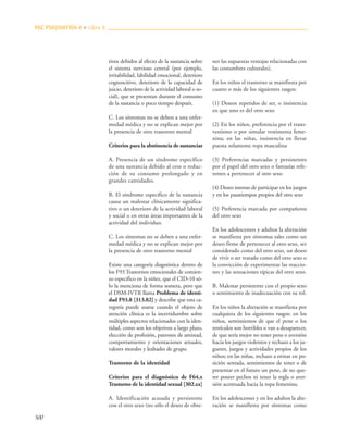 500
tivos debidos al efecto de la sustancia sobre
el sistema nervioso central (por ejemplo,
irritabilidad, labilidad emocional, deterioro
cognoscitivo, deterioro de la capacidad de
juicio, deterioro de la actividad laboral o so-
cial), que se presentan durante el consumo
de la sustancia o poco tiempo después.
C. Los síntomas no se deben a una enfer-
medad médica y no se explican mejor por
la presencia de otro trastorno mental
Criterios para la abstinencia de sustancias
A. Presencia de un síndrome específico
de una sustancia debido al cese o reduc-
ción de su consumo prolongado y en
grandes cantidades.
B. El síndrome específico de la sustancia
causa un malestar clínicamente significa-
tivo o un deterioro de la actividad laboral
y social o en otras áreas importantes de la
actividad del individuo.
C. Los síntomas no se deben a una enfer-
medad médica y no se explican mejor por
la presencia de otro trastorno mental
Existe una categoría diagnóstica dentro de
los F93 Trastornos emocionales de comien-
zo específico en la niñez, que el CID-10 só-
lo la menciona de forma somera, pero que
el DSM-IVTR llama Problema de identi-
dad F93.8 [313.82] y describe que esta ca-
tegoría puede usarse cuando el objeto de
atención clínica es la incertidumbre sobre
múltiples aspectos relacionados con la iden-
tidad, como son los objetivos a largo plazo,
elección de profesión, patrones de amistad,
comportamiento y orientaciones sexuales,
valores morales y lealtades de grupo.
Trastorno de la identidad
Criterios para el diagnóstico de F64.x
Trastorno de la identidad sexual [302.xx]
A. Identificación acusada y persistente
con el otro sexo (no sólo el deseo de obte-
ner las supuestas ventajas relacionadas con
las costumbres culturales).
En los niños el trastorno se manifiesta por
cuatro o más de los siguientes rasgos:
(1) Deseos repetidos de ser, o insistencia
en que uno es del otro sexo
(2) En los niños, preferencia por el trans-
vestismo o por simular vestimenta feme-
nina; en las niñas, insistencia en llevar
puesta solamente ropa masculina
(3) Preferencias marcadas y persistentes
por el papel del otro sexo o fantasías refe-
rentes a pertenecer al otro sexo
(4) Deseo intenso de participar en los juegos
y en los pasatiempos propios del otro sexo
(5) Preferencia marcada por compañeros
del otro sexo
En los adolescentes y adultos la alteración
se manifiesta por síntomas tales como un
deseo firme de pertenecer al otro sexo, ser
considerado como del otro sexo, un deseo
de vivir o ser tratado como del otro sexo o
la convicción de experimentar las reaccio-
nes y las sensaciones típicas del otro sexo.
B. Malestar persistente con el propio sexo
o sentimiento de inadecuación con su rol.
En los niños la alteración se manifiesta por
cualquiera de los siguientes rasgos: en los
niños, sentimientos de que el pene o los
testículos son horribles o van a desaparecer,
de que sería mejor no tener pene o aversión
hacia los juegos violentos y rechazo a los ju-
guetes, juegos y actividades propios de los
niños; en las niñas, rechazo a orinar en po-
sición sentada, sentimientos de tener o de
presentar en el futuro un pene, de no que-
rer poseer pechos ni tener la regla o aver-
sión acentuada hacia la ropa femenina.
En los adolescentes y en los adultos la alte-
ración se manifiesta por síntomas como
PAC PSIQUIATRÍA-4 ■ Libro 8
 