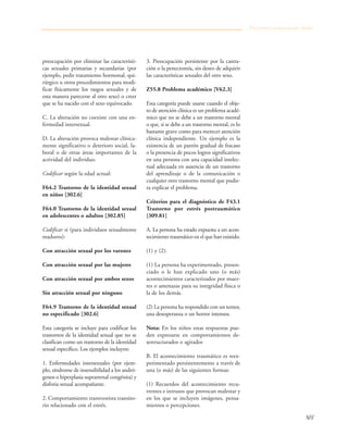 501
preocupación por eliminar las característi-
cas sexuales primarias y secundarias (por
ejemplo, pedir tratamiento hormonal, qui-
rúrgico u otros procedimientos para modi-
ficar físicamente los rasgos sexuales y de
esta manera parecerse al otro sexo) o creer
que se ha nacido con el sexo equivocado.
C. La alteración no coexiste con una en-
fermedad intersexual.
D. La alteración provoca malestar clínica-
mente significativo o deterioro social, la-
boral o de otras áreas importantes de la
actividad del individuo.
Codificar según la edad actual:
F64.2 Trastorno de la identidad sexual
en niños [302.6]
F64.0 Trastorno de la identidad sexual
en adolescentes o adultos [302.85]
Codificar si (para individuos sexualmente
maduros):
Con atracción sexual por los varones
Con atracción sexual por las mujeres
Con atracción sexual por ambos sexos
Sin atracción sexual por ninguno
F64.9 Trastorno de la identidad sexual
no especificado [302.6]
Esta categoría se incluye para codificar los
trastornos de la identidad sexual que no se
clasifican como un trastorno de la identidad
sexual específico. Los ejemplos incluyen:
1. Enfermedades intersexuales (por ejem-
plo, síndrome de insensibilidad a los andró-
genos o hiperplasia suprarrenal congénita) y
disforia sexual acompañante.
2. Comportamiento transvestista transito-
rio relacionado con el estrés.
3. Preocupación persistente por la castra-
ción o la penectomía, sin deseo de adquirir
las características sexuales del otro sexo.
Z55.8 Problema académico [V62.3]
Esta categoría puede usarse cuando el obje-
to de atención clínica es un problema acadé-
mico que no se debe a un trastorno mental
o que, si se debe a un trastorno mental, es lo
bastante grave como para merecer atención
clínica independiente. Un ejemplo es la
existencia de un patrón gradual de fracaso
o la presencia de pocos logros significativos
en una persona con una capacidad intelec-
tual adecuada en ausencia de un trastorno
del aprendizaje o de la comunicación o
cualquier otro trastorno mental que pudie-
ra explicar el problema.
Criterios para el diagnóstico de F43.1
Trastorno por estrés postraumático
[309.81]
A. La persona ha estado expuesta a un acon-
tecimiento traumático en el que han existido.
(1) y (2):
(1) La persona ha experimentado, presen-
ciado o le han explicado uno (o más)
acontecimientos caracterizados por muer-
tes o amenazas para su integridad física o
la de los demás.
(2) La persona ha respondido con un temor,
una desesperanza o un horror intensos.
Nota: En los niños estas respuestas pue-
den expresarse en comportamientos de-
sestructurados o agitados
B. El acontecimiento traumático es reex-
perimentado persistentemente a través de
una (o más) de las siguientes formas:
(1) Recuerdos del acontecimiento recu-
rrentes e intrusos que provocan malestar y
en los que se incluyen imágenes, pensa-
mientos o percepciones.
Trastornos propiamente dichos
 
