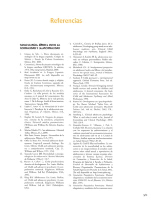 503
ADOLESCENCIA: LÍMITES ENTRE LA
NORMALIDAD Y LA ANORMALIDAD
1. Gómez de Silva G. Breve diccionario eti-
mológico de la lengua española, Colegio de
México y Fondo de Cultura Económica,
México, D.F., 2001.
2. Corominas J. Breve diccionario etimológico de
la lengua castellana, GREDOS, 3a edición,
1973, (10a reimpresión), Madrid, 2000.
3. Real Academia de la Lengua Española.
Diccionario 2001 [en red], disponible en:
http://www.rae.es/
4. Frazer JG. La rama dorada magia y religión,
Fondo de Cultura Económica, segunda edi-
ción, decimotercera reimpresión, México,
D.F., 1951.
5. Duby G, Barthélemy D, De la Roncière CH.
Cuadros. La vida privada de los notables
toscanos en el umbral del renacimiento. En:
Aries P, Duby G. Historia de la vida privada,
tomo 2. De la Europa feudal al Renacimiento,
Taurusminor, España, 2001.
6. López G, Isaías M. La encrucijada de la ado-
lescencia I. Psicología de la adolescencia nor-
mal. Hispánicas, 2ª. Edición, México, D.F.,
1990.
7. Kaplan H, Sadock B. Sinopsis de psiquia-
tría, ciencias de la conducta, psiquiatría
clínica. Editorial médica panamericana,
(Williams and Wilkins) 8a Edición, España,
2000.
8. Macías-Valadéz TG. Ser adolescente. Editorial
Trillas, México, D.F., 2000.
9. Blos Peter, Mortiz Joaquín. Psicoanálisis de la
adolescencia. México, D.F., 1971.
10. Offer D, Boxer AM. Normal adolescent devel-
opment: Empirical research findings. En:
Lewis, Melvin. Child and adolescent psychia-
try a comprehensive textbook, Cap. 21,
Williams and Wilkins, 1991, USA.
11. Sauceda García JM. Normalidad y psicopa-
tología en la adolescencia. Revista Mexicana
de Pediatría 1994;61:153-7.
12. Marans S, Cohen D. Child psychoanalitic
theories of development. En: Lewis, Melvin,
ed. Child and adolescent psychiatry. A com-
prehensive textbook. Lippincott Williams
and Wilkins, 3rd Ed. Philadelphia, USA,
2002.
13. King RA. Adolescence. En: Lewis, Melvin,
ed. Child and adolescent psychiatry. A com-
prehensive textbook. Lippincott Williams
and Wilkins. 3rd ed. 2002. Philadelphia,
USA.
14. Creswell C, Christie D. Boylan James. Ill or
adolescent? Developing group work on an ado-
lescent medicine unit. Clinical Child
Psychology and Psychiatry, England 2001;
6:351-62.
15. Aberasturi A, Knobel M. La adolescencia nor-
mal: un enfoque psicoanalítico. Paidós edu-
cador, 1ª. Edición, 2ª. Reimpresión, México,
D.F., 1988.
16. Holmbeck GN. A Developmental perspective
on adolescent health and illness: An introduc-
tion to the special issues. Journal of Pediatric
Psychology 2002;27:409-15.
17. Graham P. Child psychiatry a developmental
approach. Oxford University Press, 3rd ed.
Nueva York, 1999.
18. Young J, Gerald y Ferrari P. Designing mental
health services and systems for children and
adolescents. A shrewd investment, the book
series of the International Association for
Child and Adolescent Psychiatry and Allied
Professions, 1998.
19. Rutter M. Development and psychopatholo-
gy. En: Rutter Michael, Taylor Eric, ed.
Child and adolescent psychiatry. Blackwell
Science Ltd., 4th ed. Oxford. 2002, UK.,
309-324.
20. Steinberg L. Clinical adolescent psychology:
What is, and what it needs to be. Journal of
Consulting and Clinical Psychology; 2002;
70/1:124-8.
21. González-Forteza C, Villatoro J, Pick S,
Collado MA. El estrés psicosocial y su relación
con las respuestas de enfrentamiento y el
malestar emocional en una muestra representa-
tiva de adolescentes del sur de la Ciudad de
México: Análisis según su nivel socioeconómi-
co. Salud Mental 1998;21:37-45.
22. Aguirre R, Güell P. Hacerse hombres. La con-
strucción de la masculinidad en los adoles-
centes y sus riesgos (síntesis de estudios cuali-
tativos sobre salud sexual y reproductiva de
adolescentes y jóvenes varones en países selec-
cionados de América Latina). División
de Promoción y Protección de la Salud,
Programa de Salud de la Familia y Población,
Unidad de Desarrollo de Adolescentes y
Jóvenes, Organización Panamericana de la
Salud/Organización Mundial de la Salud, 2002.
[En red] disponible en: http://www.paho.org.
23. Asociación Psiquiátrica Americana. Manual
diagnóstico y estadístico de los trastornos men-
tales. (DSM-IV). 4a ed., Masson, S.A., México
D.F., 1995.
24. Asociación Psiquiátrica Americana. Manual
diagnóstico y estadístico de los trastornos men-
Referencias
 