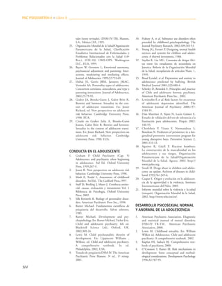 504
tales (texto revisado). (DSM-IV-TR). Masson,
S.A., México D.F., 1995.
25. Organización Mundial de la Salud/Organización
Panamericana de la Salud. Clasificación
Estadística Internacional de Enfermedades y
Problemas Relacionados con la Salud (10ª
Rev.), (CIE-10). OMS-OPS. Washington
D.C., EUA, 1995.
26. Beyers W, Goossens L. Emotional autonomy,
psychosocial adjustment and parenting: Inter-
actions, moderating and mediating effects.
Journal of Adolescence 1999;22:753-69.
27. Dubas JS, Gerris JRM, Janssens JMAC,
Vermulst AA. Personality types of adolescents:
Concurrent correlatos, antecedents, and type x
parenting interactions. Journal of Adolescence,
2002;25:79-92.
28. Graber JA, Brooks-Gunn J, Galen Britt R.
Betwixt and between: Sexuality in the con-
text of adolescent transitions. En: Jessor
Richard, ed. New perspectives on adolescent
risk behavior. Cambridge University Press,
1998. EUA.
29. Citado en Graber Julia A, Brooks-Gunn
Jeanne, Galen Britt R. Betwixt and between:
Sexuality in the context of adolescent transi-
tions. En: Jessor Richard. New perspectives on
adolescent risk behavior. Cambridge
University Press, 1998. EUA.
CONDUCTA EN EL ADOLESCENTE
1. Graham P. Child Psychiatry (Cap. 5)
Adolescence and psychiatric often beginning
in adolescence. 3rd Ed. Oxford University
Press, 1999;267-9.
2. Jessor R. New perspectives on adolescent risk
behavior. Cambridge University Press, 1998.
3. Mash E, Terdal L. Assessment of childhood
disorders. 3rd Ed., The Guilford Press,1997.
4. Staff D, Breiling J, Maser J. Conducta antiso-
cial: causas, evaluación y tratamiento Vol. 1
Biblioteca de Psicología, Oxford University
Press, 2002.
5. Silk Kenneth R. Biology of personality disor-
ders. American Psychiatric Press Inc., 1998.
6. Rutter Michael. Fundamentos científicos de
psiquiatría del desarrollo. Salvat editores,
1985.
7. Rutter Michael. Development and psy-
chopathology. En: Rutter Michael, Taylor Eric.
Child and adolescent psychiatry. 4th ed.
Blackwell Science Ltd.; Oxford, UK.
2002;309-24.
8. Lewis M. Child psychoanalitic theories of
development. En: Lippincott Williams ,
Wilkins, ed. Child and adolescent psychiatry.
A comprehensive textbook. 3a ed.
Philadelphia, 2002, USA.
9. Tratado de psiquiatría DSM-IV. The American
Psychiatric Press Masson. 3ª ed., 1ª reimp,
2001.
10. Hahesy A, et al. Substance use disorders often
preceded by childhood psiychopathology. The
Journal Psychiatry Research, 2002;109:245-53.
11. Young JG, Ferrari P. Designing mental health
services and systems for children and adoles-
cents: A shrewd investment, 1988.
12. Soyibo K, Lee MG. Consumo de drogas ilíci-
tas entre los estudiantes de secundaria en
Jamaica. Boletín de la Organización Mundial
de la Salud, recopilación de artículos Num. 1,
1999.
13. Bond Lyndal, et al. Depression and anxiety in
adolescence predicted by bullying. British
Medical Journal 2001;323:480-4.
14. Schetky D, Benedek E. Principles and practice
of Chile and adolescent forensic psychiatry.
American Psychiatric Press Inc., 2002.
15. Lewinsohn P, et al. Risk factors for recurrence
of adolescent depression identified. The
American Journal of Psychiatry 2000;157:
1584-91.
16. Díaz Martínez A, Yepez N, Lucio Gómez E.
Estudio de validación del test de tolerancia a la
frustración para adolescentes. Psiquis 2002:
186-93.
17. Cherlebois P, Vitaro F, Normandeau S,
Rondeau N. Predictors of persistence in a lon-
gitudinal preventive intervention program for
young disruptive boys. Preventive Science 2,
2001:133-43.
18. Aguirre R, Güell P. Hacerse hombres:
La construcción de la masculinidad en los
adolescentes y sus riesgos. Organización
Panamericana de la Salud/Organización
Mundial de la Salud. Agosto, 2002. http://
www.paho.org.
19. Swadi H. Drugs abuse in children and adoles-
cents: an update. Archives of diseases in child-
hood 1992;76:1245-6.
20. Gaspar E. Origen y evolución en la adolescen-
cia de la agresividad y la violencia. Instituto
Interamericano del Niño, 2003.
21. Informe mundial sobre la violencia y la salud
(sinopsis). Organización Mundial de la Salud,
2002. http://www.who.int/en/.
DESARROLLO PSICOSEXUAL NORMAL
Y ANORMAL DE LA ADOLESCENCIA
1. American Psychiatric Association. Diagnostic
and statistical manual of mental disorders;
DSM-IV TR-TM. American Psychiatric
Association, 2000.
2. Lewis M. Childhood sexuality. En: William
Wilkin ed. Adolescence, Chile and adolescent
psychiatry: A comprehensive textbook. 2002.
3. Kaplan HI, Sadock BJ. Comprehensive text-
book of psychiatry, 2000.
4. O’Connors T, Rutter M. Risk mechanisms in
development: Some conceptual and method-
ological considerations. Development Psychology
1996;32:787-95.
PAC PSIQUIATRÍA-4 ■ Libro 8
 