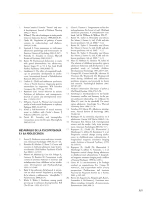 505
5. Porter Cornelio P. Female "Tweens" and sexu-
al development. Journal of Pediatric Nursing
2002;17: 402-6.
6. Wilson J. The role of androgens in male gender
behavior. Endocrine Reviews 1999;20:726-37.
7. Ojeda SR. Regulation of puberty. Current
opinion in endocrinology and diabetes.
2001;8:154-60.
8. Spurlock J. From reassurance to irrelevance;
adolescence psychology and homosexuality in
America. History of Psychology 2002;5:38-51.
9. Polonsky D. Sexuality in women. Harvard
Review of Psychiatry 2001;9:310-7.
10. Reiner W. Psychosexual disfunction in males
with gental abnormalities; late adolescence,
Tanner Stages IV to VI. J Am Acad Child
Adolesc Psychiatry 1999;38:865-72.
11. Laukkanen E. The effect of congenital handi-
cap on personality development in adoles-
cente. International Journal of Rehabilitation
Research 2001;24:149-51.
12. Guthrie E. Child and adolescent psychiatric
Clinic of North America: Diagnosing genetic
anormalities by inspection. WB Saunders
Company Ed. 1999, pp. 777-790
13. Realmuto GM. Sexual behavior in autism:
Problems of definition and management.
Journal of autism and developmental disor-
ders. 1999;29:121-7.
14. El-Kayat, Haned A. Physical and emocional
profile of male sexual development in epilepsy.
Epilepsia 2003; 44:447-52.
15. Schall J. Self-Assessment of sexual maturity
status in children with Crohn`s disease. J
Pediatrics 2002;141: 223-29.
16. Parish KL. Sexuality and haemophilia:
Connections across the life span. Haemophilia
2002;8:353-9.
DESARROLLO DE LA PSICOPATOLOGÍA
EN LA ADOLESCENCIA
1. Arnett JJ. Adolescent storm and stress, reconsid-
ered. American Psychologist 1999; 54; 317-26.
2. Birmaher B, Arbelaez C, Brent D. Course and
outcome of child and adolescent major depres-
sive disorder. Child Adolesc Psychiatric Clin N
Am 2002;11: 619-37.
3. Masten AS, Hubbard JJ, Gest SD, Tellegen A,
Garmezy N, Ramírez M. Competence in the
context of adversity: Pathways to resilience and
maladaptation from childhood to late adoles-
cente. Development and Psychopathology
1999;11:143-69.
4. Tagle S. La resiliencia: ¿Es la base de la preven-
ción en salud mental? Psiquiatría y psicología
de la infancia y adolescencia. Meneghello, J.
Panamericana 2000;26-34.
5. Wolin S, Wolin S. Resilience among youth
growing up in substance abusing families. Ped
Clin N Am 1995; 42:415-29.
6. Chess S, Thomas A. Temperament and its clin-
ical applications. En: Lewis M. (ed). Child and
adolescent psychiatry. A comprehensive text-
book. 3rd Ed. Williams & Wilkins. 220-27.
7. Rutter M, Taylor E. Personality and iIIness.
En: Moore J, Farmer A, (ed). Child and ado-
lescent psychiatry. 4th ed. 2002:711-22.
8. Rutter M, Taylor E. Personality and iIIness.
En: Moore J, Farmer A, (ed). Child and ado-
lescent psychiatry. 4th ed. 2002:711-22.
9. Rutter M, Taylor E. Personality and iIIness.
En: Moore J, Farmer A, (ed). Child and ado-
lescent psychiatry. 4th ed. 2002:711-22.
10. Hart D, Hoffman V, Edelstein W, Seller M.
The relation of childhood personality types to
adolescent behaviour and development: a lon-
gitudinal study of Icelandic children.
Developmental Psychology 1997;33:195-205.
11. Compas BE, Connor-Smith JK, Saltzman H,
Thomsen AK, Wadsworth ME. Doping with
stress during childhood and adolescence:
problems, progress, and potencial in theory
and research. Psychological Bulletin 2001;
127:87-127.
12. Alsaker F. Annotation: The impact of pubert. J
Chil Psicol Psychiat 1996;37:249-58.
13. Steinberg LT. Interdependence in the family:
Autonomy, conflict, and harmony in the par-
ent-adolescent relationship. En: Feldman SS,
Elliot GL (eds.) At the threshold: The devel-
oping adolescent. Cambridge MA: Harvard
University Press 1990:255-76.
14. Steinberg LT, Morris AS. Adolescent develop-
ment. Annual Review of Psychology 2001;
52:83-110.
15. Rodríguez H. La entrevista psiquiátrica en el
adolescente. Gaceta SNC Roche 2000;2:11-6.
16. Thompson RA, Nelson CA. Developmental
science and the media: Early brain develop-
ment. American Psychologist 2001;56: 5-15.
17. Rapoport JL, Giedd JN, Blumenthal J,
Hamburger S, Jeffries N, Fernández T, et al.
Progressive cortical change during adoles-
cence in childhood-onset schizophrenia. A
longitudinal magnetic resonance imaging
study. Archives of General Psychiatry 1999;
56: 649-54.
18. Rapoport JL, Giedd JN, Blumenthal J,
Hamburger S, Jeffries N, Fernández, T, et al.
Progressive cortical change during adolescence
in childhood-onset schizophrenia. A longitudi-
nal magnetic resonance imaging study. Archives
of General Psychiatry 1999;56: 649-54.
19. Gerez M. La macroanatomía y la fisiología
cerebral en esquizofrenia. En: Ortega H,
Valencia C, (ed). Esquizofrenia estado actual y
perspectivas. Publicaciones del Instituto
Nacional de Psiquiatría Ramón de la Fuente,
2001. p 105-162.
20. Purves D, Augustine G, Fitzpatrick D, Katz L,
Lamanthia A, McNamara J. Funciones ence-
fálicas complejas. Invitación a la neurociencia.
Panamericana 2001:504-23.
Referencias
 