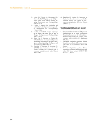 506
21. Luthar SS, Cushing G, Merikangas KR,
Rounsaville BJ. Múltiple jeopardy: Risk/pro-
tective factors among addicted mothers off-
spring. Development and Psychopathology
1998;10:117-36.
22. Ciccheti D, Rogosch FA. Equifinality and
multifinality in developmental psychopatholo-
gy. Development and Psychopathology
1996;8:597-600.
23. Cicchetti D, Sroufe LA. The past as prologue
to the future: The times, they´ve been a
changin. Development and Psychopathology
2000;12:255-64.
24. García Coll C, Akerman A, Cicchetti D.
Cultural influences on developmental processes
an outcomes: Implications for the study of devel-
opment and psychopathology. Development and
Psychopathology 2000;12: 333-74.
25. Katschnig H, Freeman H, Sartorious N.
Calidad de vida en los trastornos mentales. En:
Schmeck, Poustka, (ed). Calidad de vida y
trastornos psiquiátricos del niño. Masson
2000:171-83.
26. Katschnig H, Freeman H, Sartorious N.
Calidad de vida en los trastornos mentales. En:
Schmeck, Poustka, (ed). Calidad de vida y
trastornos psiquiátricos del niño. Masson
2000:171-83.
TRASTORNOS PROPIAMENTE DICHOS
1. Organización Mundial de la Salud/Organización
Panamericana de la Salud. Clasificación
Estadística Internacional de Enfermedades y
Problemas relacionados con la Salud, 1995.
(10a rev.) (CIE-10) OMS-OPS. Washington
DC, EUA.
2. Asociación Psiquiátrica Americana. Manual
diagnóstico y estadístico de los trastornos men-
tales, 1995. (4a ed.) (DSM-IV), Masson S.A.
México.
3. Asociación Psiquiátrica Americana. Manual
diagnóstico y estadístico de los trastornos men-
tales, 2002 (texto revisado) (DSM-IV TR)
Masson S.A. México.
PAC PSIQUIATRÍA-4 ■ Libro 8
 
