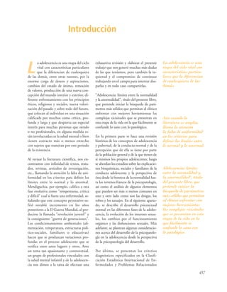 L
a adolescencia es una etapa del ciclo
vital con características particulares
que la diferencian de cualesquiera
de las demás, entre otras razones, por la
enorme carga de deseos y aspiraciones,
cambios del estado de ánimo, remoción
de valores, producción de una nueva con-
cepción del mundo interior y exterior, di-
ferente enfrentamiento con los principios
éticos, religiosos y sociales, nueva valori-
zación del pasado y sobre todo del futuro,
que colocan al individuo en una situación
calificada por muchos como crítica, pro-
funda y larga y que despierta un especial
interés para muchas personas que siendo
o no profesionales, en alguna medida es-
tán involucradas en la salud mental o bien
tienen contacto más o menos estrecho
con sujetos que transitan por este periodo
de la existencia.
Al revisar la literatura científica, nos en-
contramos con infinidad de textos, trata-
dos, revistas, artículos de investigación,
etc., llamando la atención la falta de uni-
formidad en los criterios para definir los
límites entre lo normal y lo anormal.
Mendiguchia, por ejemplo, califica a esta
fase evolutiva como "tempestuosa, crítica
y difícil" cual si fuera una enfermedad, se-
ñalando que este concepto peyorativo su-
frió notable incremento en los años
posteriores a la II Guerra Mundial, al pro-
ducirse la llamada "revolución juvenil" y
la consiguiente "guerra de generaciones".
Los condicionamientos ambientales (ali-
mentación, temperatura, estructuras polí-
tico-sociales, familiares o educativas)
hacen que se produzcan variaciones pro-
fundas en el proceso adolescente que se
verifica entre unos lugares y otros. Ante
un tema tan apasionante y controversial,
un grupo de profesionales vinculados con
la salud mental infantil y de la adolescen-
cia nos dimos a la tarea de efectuar una
exhaustiva revisión y elaborar el presente
trabajo que nos generó muchas más dudas
de las que teníamos, pero también la in-
quietud y el compromiso de continuar
trabajando en el campo para intentar disi-
parlas y en todo caso compartirlas.
"Adolescencia: límites entre la normalidad
y la anormalidad", título del presente libro,
que pretende iniciar la búsqueda de pará-
metros más sólidos que permitan al clínico
enfrentar con mejores herramientas las
complejas vicisitudes que se presentan en
esta etapa de la vida en la que fácilmente se
confunde lo sano con lo patológico.
En la primera parte se hace una revisión
histórica de los conceptos de adolescencia
y pubertad, de la conducta normal y de la
percepción que de ella se tiene por parte
de la población general y de la que tienen de
sí mismos los propios adolescentes; luego
se abordan los estudios sobre las explicacio-
nes bioquímicas, sociales y familiares de la
conducta adolescente y la perspectiva de
ésta desde la frontera de la normalidad has-
ta los terrenos francos de la psicopatología,
así como el análisis de algunos elementos
que pueden ser más o menos comunes en
uno y otro lado como son las drogas, los
robos y los tatuajes. En el siguiente aparta-
do, se describe el desarrollo psicosexual
normal en las diferentes fases de la adoles-
cencia, la evolución de los intereses sexua-
les, los cambios por el funcionamiento
orgánico y las disfunciones sexuales. Más
adelante, se plantean algunas consideracio-
nes acerca del desarrollo de la psicopatolo-
gía en la adolescencia desde la perspectiva
de la psicopatología del desarrollo.
Por último, se presentan los criterios
diagnósticos especificados en la Clasifi-
cación Estadística Internacional de En-
fermedades y Problemas Relacionados
Introducción
437
La adolescencia es una
etapa del ciclo vital con
características particu-
lares que la diferencian
de cualesquiera de las
demás.
Aún cuando la
literatura es amplia,
llama la atención
la falta de uniformidad
en los criterios para
definir los límites entre
lo normal y lo anormal.
Adolescencia: límites
entre la normalidad y
la anormalidad", título
del presente libro, que
pretende iniciar la
búsqueda de parámetros
más sólidos que permitan
al clínico enfrentar con
mejores herramientas
las complejas vicisitudes
que se presentan en esta
etapa de la vida en la
que fácilmente se
confunde lo sano con
lo patológico.
 