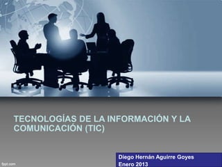 TECNOLOGÍAS DE LA INFORMACIÓN Y LA
COMUNICACIÓN (TIC)


                    Diego Hernán Aguirre Goyes
                    Enero 2013
 
