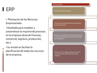 ERP
• Planeación de los Recursos
Empresariales
• Diseñado para modelar y
automatizar la mayoría de procesos
en la empresa (área de finanzas,
comercial, logistica, producción,
etc.).
• Su misión es facilitar la
planificación de todos los recursos
de la empresa.
Generalidades
Extremadamente costoso
Trae una serie de beneficios importantes
para las empresas
Planea y automatiza muchos procesos con
la meta de integrar información a lo largo
de la empresa
Elimina los complejos enlaces entre los
sistemas de las diferentes áreas del
negocio
 