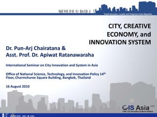 CITY, CREATIVE
                                                           ECONOMY, and
                                                      INNOVATION SYSTEM
Dr. Pun-Arj Chairatana &
Asst. Prof. Dr. Apiwat Ratanawaraha
International Seminar on City Innovation and System in Asia

Office of National Science, Technology, and Innovation Policy 14th
Floor, Charmchuree Square Building, Bangkok, Thailand

16 August 2010
 