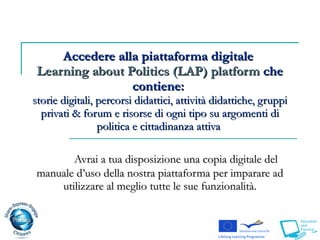 Accedere alla piattaforma digitale  Learning about Politics (LAP) platform  che contiene:  storie digitali, percorsi didattici, attività didattiche,   gruppi privati  &  forum  e risorse di ogni tipo su argomenti di politica e cittadinanza attiva   Avrai a tua disposizione una copia digitale del manuale d’uso della nostra piattaforma per imparare ad utilizzare al meglio tutte le sue funzionalità. 