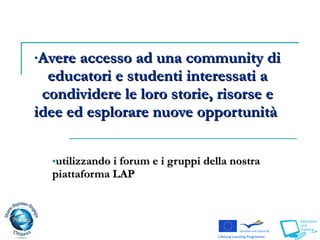 utilizzando i forum e i gruppi della nostra piattaforma LAP Avere accesso ad una community di educatori e studenti interessati a condividere le loro storie, risorse e idee ed esplorare nuove opportunità  