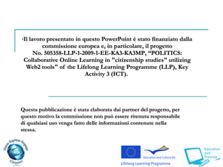 Il lavoro presentato in questo PowerPoint è stato finanziato dalla commissione europea e, in particolare, il progetto No .  505358-LLP-1-2009-1-EE-KA3-KA3MP ,  “ POLITICS : Collaborative Online Learning in "citizenship studies" utilizing Web2 tools" of the Lifelong Learning Programme  (LLP),  Key Activity 3 (ICT).  Questa pubblicazione è stata elaborata dai partner del progetto, per questo motivo la commissione non può essere ritenuta responsabile di qualsiasi uso venga fatto delle informazioni contenute nella stessa.  
