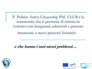 Il  Politics Active Citizenship PAC CLUB è la community che ti permette di entrare in contatto con insegnanti, educatori e persone interessate a nuovi processi formativi  e che hanno i tuoi stessi problemi…   