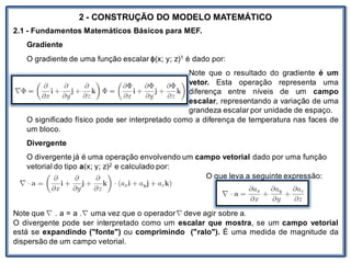 Nos trabalhosque envolvem
2 - CONSTRUÇÃO DO MODELO MATEMÁTICO
2.1 - Fundamentos Matemáticos Básicos para MEF.
Gradiente
O gradiente de uma função escalar ϕ(x; y; z)1 é dado por:
Note que o resultado do gradiente é um
vetor. Esta operação representa uma
diferença entre níveis de um campo
escalar, representando a variação de uma
grandeza escalar por unidade de espaço.
O significado físico pode ser interpretado como a diferença de temperatura nas faces de
um bloco.
Divergente
O divergente já é uma operação envolvendo um campo vetorial dado por uma função
vetorial do tipo a(x; y; z)2 e calculado por:
O que leva a seguinte expressão:
Note que . a = a . uma vez que o operador deve agir sobre a.
O divergente pode ser interpretado como um escalar que mostra, se um campo vetorial
está se expandindo ("fonte") ou comprimindo ("ralo"). É uma medida de magnitude da
dispersão de um campo vetorial.
 