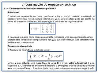 Nos trabalhosque envolvem
2 - CONSTRUÇÃO DO MODELO MATEMÁTICO
2.1 - Fundamentos Matemáticos Básicos para MEF.
Rotacional
O rotacional representa um vetor resultante entre o produto vetorial envolvendo o
operador diferencial r e um campo vetorial a(x; y; z). Seu resultado pode ser escrito na
forma de um tensor cartesiano. Esta operação é calculada da seguinte forma:
O rotacional tem este nome pois esta operação representa uma transformação linear de
coordenadas (rotação) do campo vetorial a(x; y; z) que visa observar suas características
nestas novas coordenadas.
Teorema da divergência
O Teorema da divergência é definido como:
sendo V um volume, uma superfície de área S e n um vetor ortonormal à esta
superfície S. O teorema da divergência relaciona o divergente total de um campo vetorial
a em um volume V com o fluxo total deste campo vetorial atravessando uma superfície S.
 