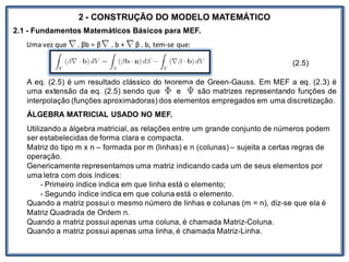 Nos trabalhosque envolvem
2 - CONSTRUÇÃO DO MODELO MATEMÁTICO
2.1 - Fundamentos Matemáticos Básicos para MEF.
Uma vez que . βb = β . b + β . b, tem-se que:
(2.5)
A eq. (2.5) é um resultado clássico do teorema de Green-Gauss. Em MEF a eq. (2.3) é
uma extensão da eq. (2.5) sendo que e são matrizes representando funções de
interpolação (funções aproximadoras) dos elementos empregados em uma discretização.
ÁLGEBRA MATRICIAL USADO NO MEF.
Utilizando a álgebra matricial, as relações entre um grande conjunto de números podem
ser estabelecidas de forma clara e compacta.
Matriz do tipo m x n – formada por m (linhas) e n (colunas) – sujeita a certas regras de
operação.
Genericamente representamos uma matriz indicando cada um de seus elementos por
uma letra com dois índices:
- Primeiro índice indica em que linha está o elemento;
- Segundo índice indica em que coluna está o elemento.
Quando a matriz possui o mesmo número de linhas e colunas (m = n), diz-se que ela é
Matriz Quadrada de Ordem n.
Quando a matriz possui apenas uma coluna, é chamada Matriz-Coluna.
Quando a matriz possui apenas uma linha, é chamada Matriz-Linha.
 