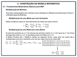 Nos trabalhosque envolvem
2 - CONSTRUÇÃO DO MODELO MATEMÁTICO
2.1 - Fundamentos Matemáticos Básicos para MEF.
Multiplicação de Matrizes.
Uma das manipulações com matrizes mais utilizadas no Método dos Elementos Finitos é
a Multiplicação de Matrizes.
Multiplicação de uma Matriz por uma Constante
Basta multiplicar cada um dos elementos da matriz por este número.
Multiplicação de uma Matriz por outra Matriz
É possível somente se o n° de colunas da primeira matriz (m x r) for igual ao n° de linhas
da segunda matriz (r x n). O resultado será uma Matriz (m x n).
A Matriz Produto [C] = [A].[B] é obtida da seguinte forma: cada linha da matriz [A] é
multiplicada uma vez e somente uma vez por cada coluna da matriz [B].
(Linha 1 por coluna 1) c11=a11.b11+a12.b21+a13.b31
(Linha 1 por coluna 2) c12=a11.b12+a12.b22+a13.b32
(Linha 2 por coluna 1) c21=a21.b11+a22.b21+a23.b31
(Linha 2 por coluna 2) c22=a21.b12+a22.b22+a23.b32
 