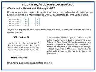 LABORATÓRIO
2 - CONSTRUÇÃO DO MODELO MATEMÁTICO
2.1 - Fundamentos Matemáticos Básicos para MEF.
Um caso particular, porém de muita importância nas aplicações do Método dos
Elementos Finitos, é a Multiplicação de uma Matriz Quadrada por uma Matriz Coluna.
* =
Seguindo a regra da Multiplicação de Matrizes e fazendo o produto das linhas pela única
coluna, teremos:
[ K ] . { u } = { f }
Matriz Simétrica
Uma matriz quadrada é dita Simétrica se kij = kji
k11 k12 k13 k14
k21 k22 k23 k24
k31 k32 k33 k34
k41 k42 k43 k44
u1
u2
u3
u4
f1
f2
f3
f4
É interessante observar que a Multiplicação da
matriz K pela matriz coluna u corresponde a um
Sistema de Equações Algébricas. Inversamente, uma
maneira compacta e elegante de representar o
Sistema de Equações é por intermédio da Notação
Matricial, separando a Matriz dos Coeficientes da
Matriz coluna que contém as incógnitas a se
determinar.
 