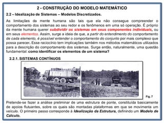 LABORATÓRIO
2 - CONSTRUÇÃO DO MODELO MATEMÁTICO
2.2 – Idealização de Sistemas – Modelos Discretizados.
As limitações da mente humana são tais que ela não consegue compreender o
comportamento dos sistemas ao seu redor e os fenômenos em uma só operação. É próprio
da mente humana querer subdividir os sistemas em seus componentes individuais, ou
em seus elementos. Assim, surge a ideia de que, a partir do entendimento do comportamento
de cada elemento, é possível entender o comportamento do conjunto por mais complexo que
possa parecer. Esse raciocínio tem implicações também nos métodos matemáticos utilizados
para a descrição do comportamento dos sistemas. Surge então, naturalmente, uma questão
fundamental: como identificar os elementos de um sistema?
2.2.1. SISTEMAS CONTÍNUOS
Pretende-se fazer a análise preliminar de uma estrutura de ponte, constituída basicamente
de apoios flutuantes, sobre os quais são montadas plataformas em que se movimenta um
veículo. O primeiro passo corresponde à Idealização da Estrutura, definindo um Modelo de
Cálculo.
Fig. 7
 