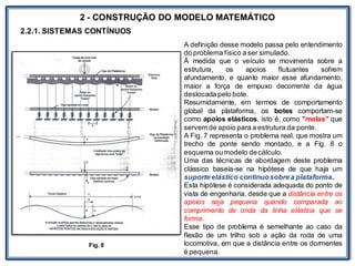 LABORATÓRIO
2 - CONSTRUÇÃO DO MODELO MATEMÁTICO
2.2.1. SISTEMAS CONTÍNUOS
A definição desse modelo passa pelo entendimento
do problema físico a ser simulado.
À medida que o veículo se movimenta sobre a
estrutura, os apoios flutuantes sofrem
afundamento, e quanto maior esse afundamento,
maior a força de empuxo decorrente da água
deslocada pelo bote.
Resumidamente, em termos de comportamento
global da plataforma, os botes comportam-se
como apoios elásticos, isto é, como "molas" que
servem de apoio para a estrutura da ponte.
A Fig. 7 representa o problema real, que mostra um
trecho de ponte sendo montado, e a Fig. 8 o
esquema oumodelo decálculo.
Uma das técnicas de abordagem deste problema
clássico baseia-se na hipótese de que haja um
suporte elástico continuosobre a plataforma.
Esta hipótese é considerada adequada do ponto de
vista de engenharia, desde que a distância entre os
apoios seja pequena quando comparada ao
comprimento de onda da linha elástica que se
forma.
Esse tipo de problema é semelhante ao caso da
flexão de um trilho sob a ação da roda de uma
locomotiva, em que a distância entre os dormentes
é pequena.
Fig. 8
 