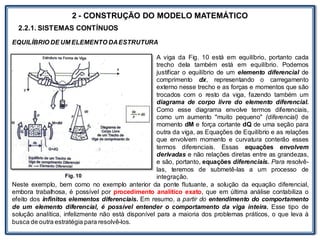 LABORATÓRIO
2 - CONSTRUÇÃO DO MODELO MATEMÁTICO
2.2.1. SISTEMAS CONTÍNUOS
EQUILÍBRIO DE UM ELEMENTO DAESTRUTURA
A viga da Fig. 10 está em equilíbrio, portanto cada
trecho dela também está em equilíbrio. Podemos
justificar o equilíbrio de um elemento diferencial de
comprimento dx, representando o carregamento
externo nesse trecho e as forças e momentos que são
trocados com o resto da viga, fazendo também um
diagrama de corpo livre do elemento diferencial.
Como esse diagrama envolve termos diferenciais,
como um aumento "muito pequeno" (diferencial) de
momento dM e força cortante dQ de uma seção para
outra da viga, as Equações de Equilíbrio e as relações
que envolvem momento e curvatura conterão esses
termos diferenciais. Essas equações envolvem
derivadas e não relações diretas entre as grandezas,
e são, portanto, equações diferenciais. Para resolvê-
las, teremos de submetê-las a um processo de
integração.
Neste exemplo, bem como no exemplo anterior da ponte flutuante, a solução da equação diferencial,
embora trabalhosa, é possível por procedimento analítico exato, que em última análise contabiliza o
efeito dos infinitos elementos diferenciais. Em resumo, a partir do entendimento do comportamento
de um elemento diferencial, é possível entender o comportamento da viga inteira. Esse tipo de
solução analítica, infelizmente não está disponível para a maioria dos problemas práticos, o que leva à
busca de outra estratégia para resolvê-los.
Fig. 10
 