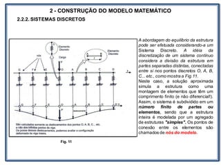 LABORATÓRIO
2 - CONSTRUÇÃO DO MODELO MATEMÁTICO
2.2.2. SISTEMAS DISCRETOS
A abordagem do equilíbrio da estrutura
pode ser efetuada considerando-a um
Sistema Discreto. A idéia da
discretização de um sistema contínuo
considera a divisão da estrutura em
partes separadas distintas, conectadas
entre si nos pontos discretos O, A, B,
C... etc., como mostra a Fig.11.
Neste caso, a solução aproximada
simula a estrutura como uma
montagem de elementos que têm um
comprimento finito (e não diferencial!).
Assim, o sistema é subdividido em um
número finito de partes ou
elementos, sendo que a estrutura
inteira é modelada por um agregado
de estruturas "simples". Os pontos de
conexão entre os elementos são
chamados de nós do modelo.
Fig. 11
 