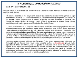 LABORATÓRIO
2 - CONSTRUÇÃO DO MODELO MATEMÁTICO
2.2.2. SISTEMAS DISCRETOS
Estamos diante da questão central do Método dos Elementos Finitos. Em uma primeira abordagem
podemos observarque:
-No sistema discretizado não se pretende calcular os deslocamentos dos infinitos pontos da viga,
como no caso contínuo. São calculados somente os deslocamentos de alguns pontos, que são os nós
do modelo. Porém, julgamos que o número de pontos discretos escolhidos é suficiente para
representar o deslocamento do conjunto inteiro de forma aproximada. A escolha desse número
constituium ponto muito importante no Método dos ElementosFinitos.
- O modo como a estrutura se comporta entre os nós do modelo depende das propriedades atribuídas
ao elemento escolhido, que representa aquele trecho da estrutura entre os nós. Assim, a partir do
conhecimento dos deslocamentos dos nós, podemos calcular o comportamento interno de cada
elemento. Quanto mais bem especificado for esse comportamento interno, mais a resposta do
modelo se aproxima do comportamento real da estrutura. Ou seja, o elemento discreto que representa
um dado trecho da estrutura entre os nós deve ser muito bem definido. A rigor, vamos nos valer da
velha ideia matemáticada interpolação tanto utilizada pêlos engenheirosnas suas aplicações.
- Um dos motivos pelo qual o Método dos Elementos Finitos obteve sucesso desde o início de sua
formulação até os dias de hoje é que o seu conceito básico, a discretização, produz muitas
equações algébricas simultâneas, que são geradas e resolvidas com o auxílio de computadores
digitais. Assim, é possível utilizar procedimentos padrão, aplicáveis aos sistemas discretos, que não
envolvem decisões de engenharia durante o procedimento computacional. Todas as decisões são
tomadas pelo analista na etapa de elaboração do modelo, antes de "disparar" a análise, escolhendo
o elemento adequado que represente uma dada situaçãofísica.
 
