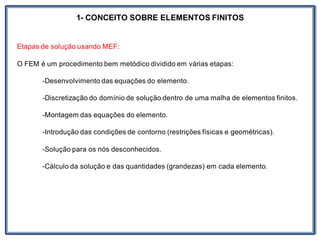 1- CONCEITO SOBRE ELEMENTOS FINITOS
Etapas de solução usando MEF:
O FEM é um procedimento bem metódico dividido em várias etapas:
-Desenvolvimento das equações do elemento.
-Discretização do domínio de solução dentro de uma malha de elementos finitos.
-Montagem das equações do elemento.
-Introdução das condições de contorno (restrições físicas e geométricas).
-Solução para os nós desconhecidos.
-Cálculo da solução e das quantidades (grandezas) em cada elemento.
 