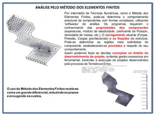 Nos trabalhosque envolvem
ANÁLISE PELO MÉTODO DOS ELEMENTOS FINITOS
Por intermédio de Técnicas Numéricas, como o Método dos
Elementos Finitos, pode-se determina o comportamento
estrutural de componentes com formas complexas, utilizando
‘softwares’ de análise. Os programas requerem o
conhecimento das propriedades dos componentes
(espessuras, módulo de elasticidade, coeficiente de Poisson,
densidade de massa, etc.). O carregamento atuante (Forças,
Pressão, Cargas gravitacionais) e as fixações da estrutura.
Pode-se determinar as regiões mais solicitadas do
componente, estabelecendo-se previsões a respeito do seu
comportamento.
Assim podemos fazer as devidas correções no âmbito do
desenvolvimento do projeto, evitando gastos excessivos em
ferramental, inerentes à execução de projetos desenvolvidos
pelo processo de Tentativae Erros.
O uso do Método dos ElementosFinitos revela-se
como um grande diferencial,reduzindoos prazos
e enxugando oscustos.
 