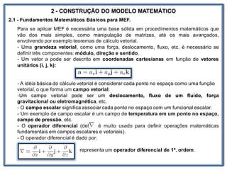 Nos trabalhosque envolvem
2 - CONSTRUÇÃO DO MODELO MATEMÁTICO
2.1 - Fundamentos Matemáticos Básicos para MEF.
Para se aplicar MEF é necessária uma base sólida em procedimentos matemáticos que
vão dos mais simples, como manipulação de matrizes, até os mais avançados,
envolvendo por exemplo teoremas de cálculo vetorial.
- Uma grandeza vetorial, como uma força, deslocamento, fluxo, etc. é necessário se
definir três componentes: módulo, direção e sentido.
- Um vetor a pode ser descrito em coordenadas cartesianas em função de vetores
unitários (i, j, k):
- A idéia básica do cálculo vetorial é considerar cada ponto no espaço como uma função
vetorial, o que forma um campo vetorial.
-Um campo vetorial pode ser um deslocamento, fluxo de um fluído, força
gravitacional ou eletromagnética, etc.
- O campo escalar significa associar cada ponto no espaço com um funcional escalar.
- Um exemplo de campo escalar é um campo de temperatura em um ponto no espaço,
campo de pressão, etc.
- O operador diferencial (del) é muito usado para definir operações matemáticas
fundamentais em campos escalares e vetoriais).
- O operador diferencial é dado por:
representa um operador diferencial de 1ª. ordem.
 