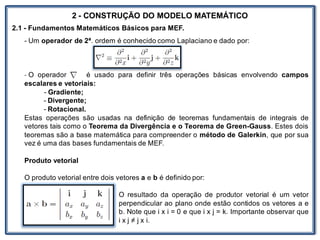 Nos trabalhosque envolvem
2 - CONSTRUÇÃO DO MODELO MATEMÁTICO
2.1 - Fundamentos Matemáticos Básicos para MEF.
- Um operador de 2ª. ordem é conhecido como Laplaciano e dado por:
- O operador é usado para definir três operações básicas envolvendo campos
escalares e vetoriais:
- Gradiente;
- Divergente;
- Rotacional.
Estas operações são usadas na definição de teoremas fundamentais de integrais de
vetores tais como o Teorema da Divergência e o Teorema de Green-Gauss. Estes dois
teoremas são a base matemática para compreender o método de Galerkin, que por sua
vez é uma das bases fundamentais de MEF.
Produto vetorial
O produto vetorial entre dois vetores a e b é definido por:
O resultado da operação de produtor vetorial é um vetor
perpendicular ao plano onde estão contidos os vetores a e
b. Note que i x i = 0 e que i x j = k. Importante observar que
i x j ≠ j x i.
 