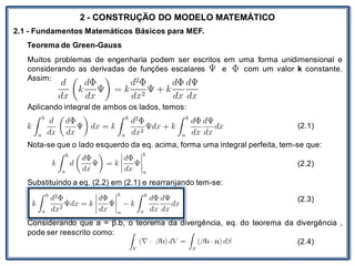 Nos trabalhosque envolvem
2 - CONSTRUÇÃO DO MODELO MATEMÁTICO
2.1 - Fundamentos Matemáticos Básicos para MEF.
Teorema de Green-Gauss
Muitos problemas de engenharia podem ser escritos em uma forma unidimensional e
considerando as derivadas de funções escalares e com um valor k constante.
Assim:
Aplicando integral de ambos os lados, temos:
(2.1)
Nota-se que o lado esquerdo da eq. acima, forma uma integral perfeita, tem-se que:
(2.2)
Substituindo a eq. (2.2) em (2.1) e rearranjando tem-se:
(2.3)
Considerando que a = β.b, o teorema da divergência, eq. do teorema da divergência ,
pode ser reescrito como:
(2.4)
 