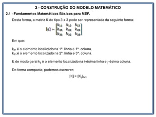 Nos trabalhosque envolvem
2 - CONSTRUÇÃO DO MODELO MATEMÁTICO
2.1 - Fundamentos Matemáticos Básicos para MEF.
Desta forma, a matriz K do tipo 3 x 3 pode ser representada da seguinte forma:
Em que:
k11 é o elemento localizado na 1ª. linha e 1ª. coluna.
k23 é o elemento localizado na 2ª. linha e 3ª. coluna.
E de modo geral kij é o elemento localizado na i-ésima linha e j-ésima coluna.
De forma compacta, podemos escrever:
[K] = [Kij]3x3
 