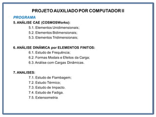 PROJETOAUXILIADOPOR COMPUTADOR II
PROGRAMA
5. ANÁLISE CAE (COSMOSWorks):
5.1. Elementos Unidimensionais;
5.2. Elementos Bidimensionais;
5.3. Elementos Tridimensionais;
6. ANÁLISE DINÂMICA por ELEMENTOS FINITOS:
6.1. Estudo de Frequência;
6.2. Formas Modais e Efeitos da Carga;
6.3. Análise com Cargas Dinâmicas.
7. ANALISES:
7.1. Estudo de Flambagem;
7.2. Estudo Térmico;
7.3. Estudo de Impacto.
7.4. Estudo de Fadiga.
7.5. Extensometria.
 