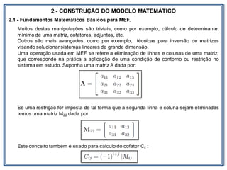 LABORATÓRIO
2 - CONSTRUÇÃO DO MODELO MATEMÁTICO
2.1 - Fundamentos Matemáticos Básicos para MEF.
Muitos destas manipulações são triviais, como por exemplo, cálculo de determinante,
mínimo de uma matriz, cofatores, adjuntos, etc.
Outros são mais avançados, como por exemplo, técnicas para inversão de matrizes
visando solucionar sistemas lineares de grande dimensão.
Uma operação usada em MEF se refere a eliminação de linhas e colunas de uma matriz,
que corresponde na prática a aplicação de uma condição de contorno ou restrição no
sistema em estudo. Suponha uma matriz A dada por:
Se uma restrição for imposta de tal forma que a segunda linha e coluna sejam eliminadas
temos uma matriz M22 dada por:
Este conceito também é usado para cálculo do cofator Cij :
 