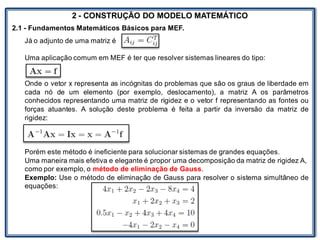 LABORATÓRIO
2 - CONSTRUÇÃO DO MODELO MATEMÁTICO
2.1 - Fundamentos Matemáticos Básicos para MEF.
Já o adjunto de uma matriz é
Uma aplicação comum em MEF é ter que resolver sistemas lineares do tipo:
Onde o vetor x representa as incógnitas do problemas que são os graus de liberdade em
cada nó de um elemento (por exemplo, deslocamento), a matriz A os parâmetros
conhecidos representando uma matriz de rigidez e o vetor f representando as fontes ou
forças atuantes. A solução deste problema é feita a partir da inversão da matriz de
rigidez:
Porém este método é ineficiente para solucionar sistemas de grandes equações.
Uma maneira mais efetiva e elegante é propor uma decomposição da matriz de rigidez A,
como por exemplo, o método de eliminação de Gauss.
Exemplo: Use o método de eliminação de Gauss para resolver o sistema simultâneo de
equações:
 