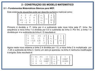 LABORATÓRIO
2 - CONSTRUÇÃO DO MODELO MATEMÁTICO
2.1 - Fundamentos Matemáticos Básicos para MEF.
Este sistema de equações pode ser descrito na forma matricial como:
Primeiro é dividido a 1ª. linha por 4 e subtraindo esta nova linha pela 2ª. linha. Na
sequência a nova linha 1 é dividida por 0.5 e subtraída da linha 3. Por fim, a linha 1 é
dividida por -4 e subtraída da linha 4. O resultado é:
Agora neste novo sistema a linha 2 é dividida por 1.5, a nova linha 2 é multiplicada por
-1.25 e subtraída da linha 3. Como um zero já apareceu na linha 4 nenhuma modificação
é exigida. Este resultado é:
 