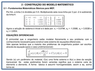 LABORATÓRIO
2 - CONSTRUÇÃO DO MODELO MATEMÁTICO
2.1 - Fundamentos Matemáticos Básicos para MEF.
Por fim, a linha 3 é dividida por 5.5. Multiplicando esta nova linha por 3 por -2 é subtraindo
da linha 4:
Agora a solução do sistema é trivial e é dada por: x1 = 0,0794, x2 = -1,0066, x3 = 3,9338 e
x4 =-1,6954.
EQUAÇÕES DIFERENCIAIS
É primordial que o engenheiro saiba modelar fisicamente o seu problema com o
conhecimento necessário para construir este sistema de equações diferenciais.
Vale apenas lembrar que a maioria dos problemas de engenharia podem ser escritos
através da equação (para o caso unidimensional):
Sendo (x) um parâmetro do material, C(x) uma fonte externa e A(x) a área da secção
transversal. Se estes parâmetros forem variantes significa que o sistema varia de
elemento a elemento. A forma básica é assumir homogeneidade, assim a eq. acima
torna-se:
 
