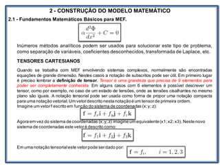 LABORATÓRIO
2 - CONSTRUÇÃO DO MODELO MATEMÁTICO
2.1 - Fundamentos Matemáticos Básicos para MEF.
Inúmeros métodos analíticos podem ser usados para solucionar este tipo de problema,
como separação de variáveis, coeficientes desconhecidos, transformada de Laplace, etc.
TENSORES CARTESIANOS
Quando se trabalha com MEF envolvendo sistemas complexos, normalmente são encontradas
equações de grande dimensão. Nestes casos a notação de subscritos pode ser útil. Em primeiro lugar
é preciso lembrar a definição de tensor. Tensor é uma grandeza que precisa de 9 elementos para
poder ser completamente conhecida. Em alguns casos com 6 elementos é possível descrever um
tensor, como por exemplo, no caso de um estado de tensões, onde as tensões cisalhantes no mesmo
plano são iguais. A notação tensorial pode ser usada como forma de propor uma notação compacta
para uma notação vetorial.Um vetordescrito nesta notaçãoé um tensorde primeira ordem.
Imagine um vetorf escrito em função do sistema de coordenadas (x;y; z):
Agora em vez do sistema de coordenadas (x;y;z) imagine um equivalente(x1;x2; x3). Neste novo
sistema de coordenadas este vetoré descrito como:
Em uma notação tensorialeste vetorpode serdado por:
 