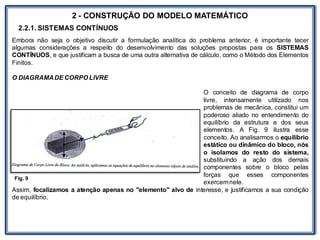 LABORATÓRIO
2 - CONSTRUÇÃO DO MODELO MATEMÁTICO
2.2.1. SISTEMAS CONTÍNUOS
Embora não seja o objetivo discutir a formulação analítica do problema anterior, é importante tecer
algumas considerações a respeito do desenvolvimento das soluções propostas para os SISTEMAS
CONTÍNUOS, e que justificam a busca de uma outra alternativa de cálculo, como o Método dos Elementos
Finitos.
O DIAGRAMADE CORPO LIVRE
O conceito de diagrama de corpo
livre, intensamente utilizado nos
problemas de mecânica, constitui um
poderoso aliado no entendimento do
equilíbrio da estrutura e dos seus
elementos. A Fig. 9 ilustra esse
conceito. Ao analisarmos o equilíbrio
estático ou dinâmico do bloco, nós
o isolamos do resto do sistema,
substituindo a ação dos demais
componentes sobre o bloco pelas
forças que esses componentes
exercemnele.
Assim, focalizamos a atenção apenas no "elemento" alvo de interesse, e justificamos a sua condição
de equilíbrio.
Fig. 9
 